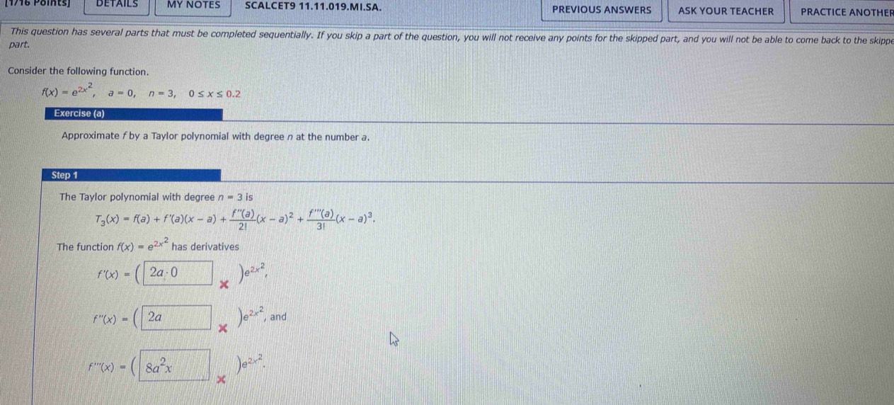 DETAILS MY NOTES SCALCET9 11.11.019.MI.SA. PREVIOUS ANSWERS ASK YOUR TEACHER PRACTICE ANOTHEF 
This question has several parts that must be completed sequentially. If you skip a part of the question, you will not receive any points for the skipped part, and you will not be able to come back to the skippe 
part. 
Consider the following function.
f(x)=e^(2x^2), a=0, n=3, 0≤ x≤ 0.2
Exercise (a) 
Approximate f by a Taylor polynomial with degree n at the number a. 
Step 1 
The Taylor polynomial with degree n=3 is
T_3(x)=f(a)+f'(a)(x-a)+ f''(a)/2! (x-a)^2+ f'''(a)/3! (x-a)^3. 
The function f(x)=e^(2x^2) has derivatives
f'(x)= 2a· 0 e^(2x^2), 
×
f''(x)=(2a frac  )e^(2x^2) , and
f'''(x)=(|8a^2x an e^(2x^2).