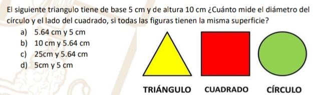 El siguiente triangulo tiene de base 5 cm y de altura 10 cm ¿Cuánto mide el diámetro del
círculo y el lado del cuadrado, si todas las figuras tienen la misma superficie?
a) 5.64 cm y 5 cm
b) 10 cm y 5.64 cm
c) 25cm y 5.64 cm
d) 5cm y 5 cm
TRIÁNGULO CUADRADO círculo