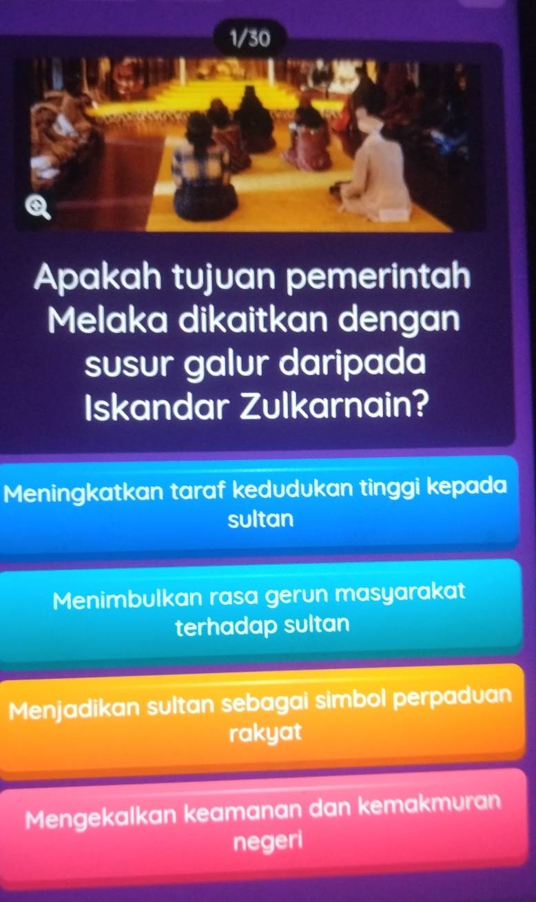 Apakah tujuan pemerintah
Melaka dikaitkan dengan
susur galur daripada
Iskandar Zulkarnain?
Meningkatkan taraf kedudukan tinggi kepada
sultan
Menimbulkan rasa gerun masyarakat
terhadap sultan
Menjadikan sultan sebagai simbol perpaduan
rakyat
Mengekalkan keamanan dan kemakmuran
negeri