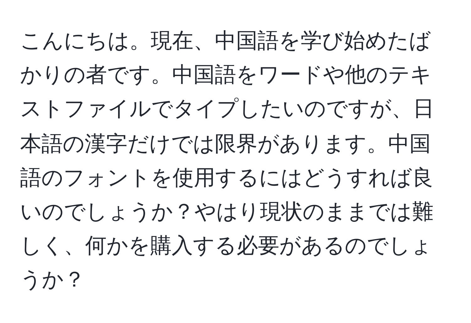 こんにちは。現在、中国語を学び始めたばかりの者です。中国語をワードや他のテキストファイルでタイプしたいのですが、日本語の漢字だけでは限界があります。中国語のフォントを使用するにはどうすれば良いのでしょうか？やはり現状のままでは難しく、何かを購入する必要があるのでしょうか？