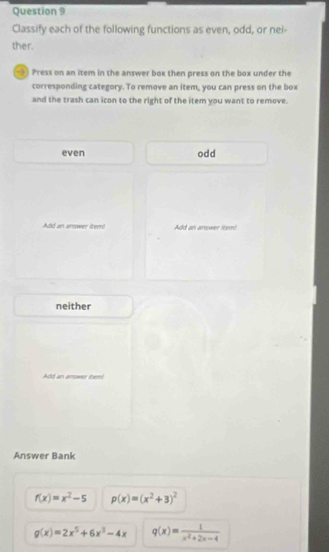 Classify each of the following functions as even, odd, or nei-
ther.
Press on an item in the answer box then press on the box under the
corresponding category. To remove an item, you can press on the box
and the trash can icon to the right of the item you want to remove.
even odd
Add an answer item! Add an answer item!
neither
Add an arswer item!
Answer Bank
f(x)=x^2-5 p(x)=(x^2+3)^2
g(x)=2x^5+6x^3-4x q(x)= 1/x^2+2x-4 