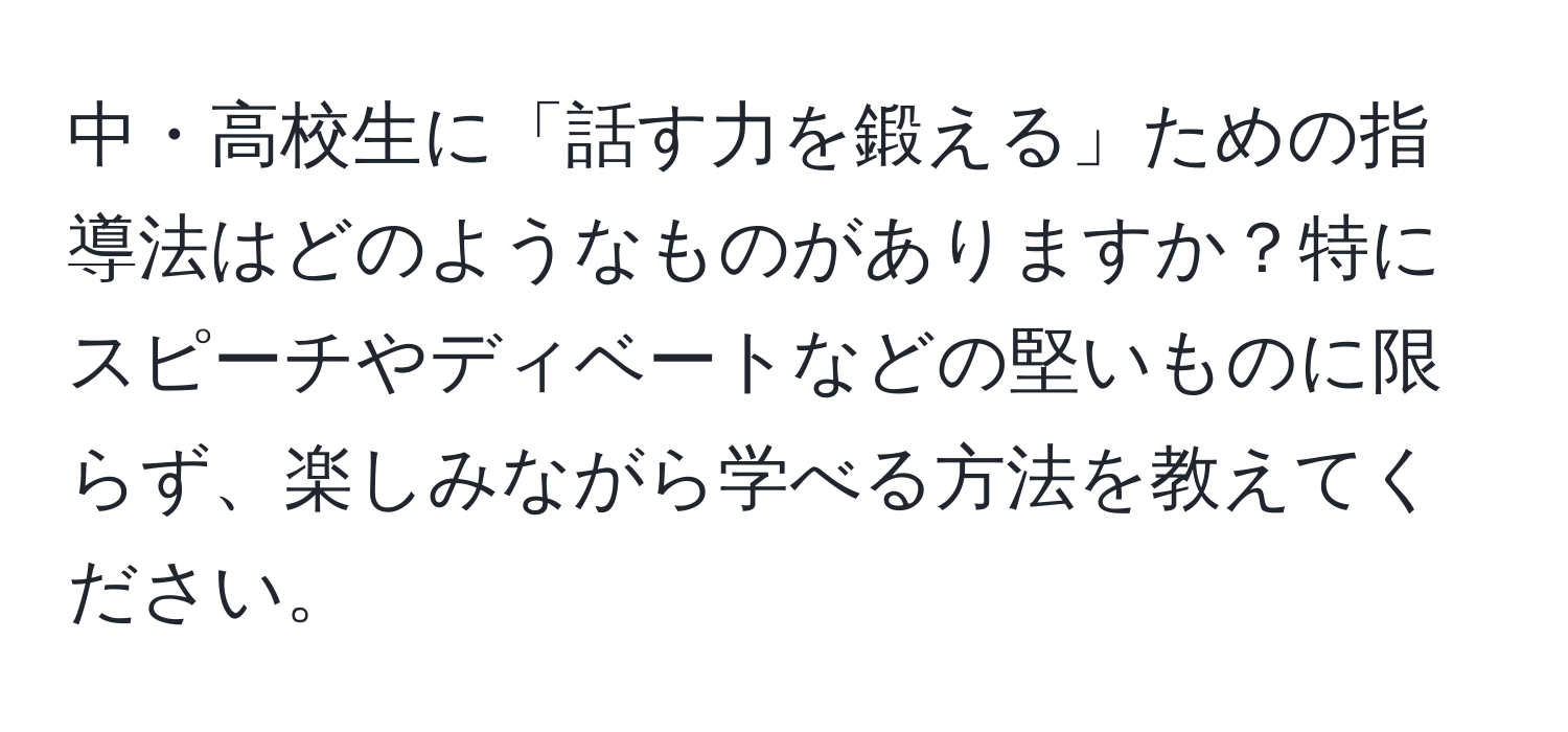 中・高校生に「話す力を鍛える」ための指導法はどのようなものがありますか？特にスピーチやディベートなどの堅いものに限らず、楽しみながら学べる方法を教えてください。