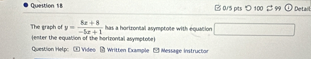 □0/5 pts つ 100 99 ; Detail 
The graph of y= (8x+8)/-5x+1  has a horizontal asymptote with equation 
(enter the equation of the horizontal asymptote) 
Question Help: Video Written Example - Message instructor