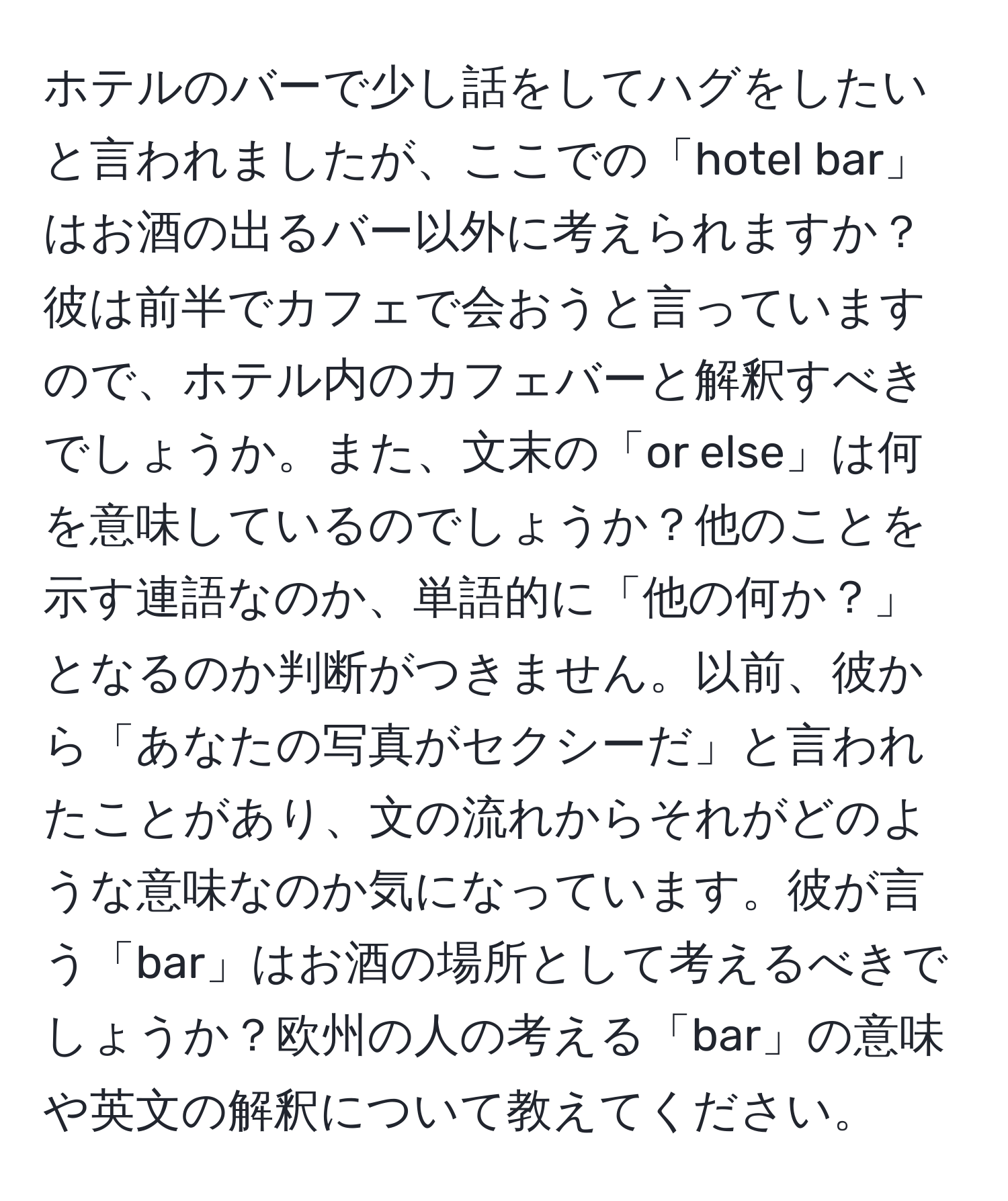 ホテルのバーで少し話をしてハグをしたいと言われましたが、ここでの「hotel bar」はお酒の出るバー以外に考えられますか？彼は前半でカフェで会おうと言っていますので、ホテル内のカフェバーと解釈すべきでしょうか。また、文末の「or else」は何を意味しているのでしょうか？他のことを示す連語なのか、単語的に「他の何か？」となるのか判断がつきません。以前、彼から「あなたの写真がセクシーだ」と言われたことがあり、文の流れからそれがどのような意味なのか気になっています。彼が言う「bar」はお酒の場所として考えるべきでしょうか？欧州の人の考える「bar」の意味や英文の解釈について教えてください。