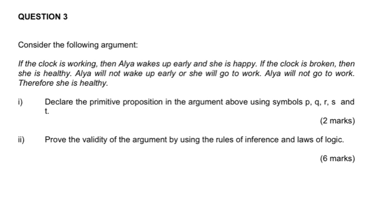 Consider the following argument: 
If the clock is working, then Alya wakes up early and she is happy. If the clock is broken, then 
she is healthy. Alya will not wake up early or she will go to work. Alya will not go to work. 
Therefore she is healthy. 
i) Declare the primitive proposition in the argument above using symbols p, q, r, s and
t. 
(2 marks) 
ii) Prove the validity of the argument by using the rules of inference and laws of logic. 
(6 marks)