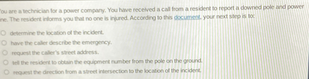 ou are a technician for a power company. You have received a call from a resident to report a downed pole and power
ine. The resident informs you that no one is injured. According to this document, your next step is to:
determine the location of the incident.
have the calier describe the emergency.
request the caller's street address.
tell the resident to obtain the equipment number from the pole on the ground.
request the direction from a street intersection to the location of the incident.