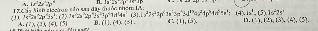 A. 1s^22s^22p^6
B. 1s^22s^22p^(3p)
17.Cấu hình electron nào sau đây thuộc nhóm IA:
(1). 1s^22s^22p^63s^1;; (2).1s^22s^22p^63s^23p^63d^14s^2 (3)..1s^22s^22p^63s^23p^63d^(10)4s^24p^64d^55s^1; (4).1s^1 : (5) 1.1s^22s^1
A. (1),(3), (4), (5). B. (1), (4), (5) . C. (1), (5). D. (1), (2), (3), (4), (5).