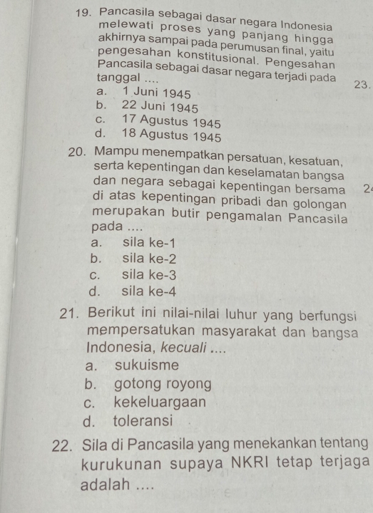 Pancasila sebagai dasar negara Indonesia
melewati proses yang panjang hingga
akhirnya sampai pada perumusan final, yaitu
pengesahan konstitusional. Pengesahan
Pancasila sebagai dasar negara terjadi pada
tanggal .... 23.
a. 1 Juni 1945
b. 22 Juni 1945
c. 17 Agustus 1945
d. 18 Agustus 1945
20. Mampu menempatkan persatuan, kesatuan,
serta kepentingan dan keselamatan bangsa
dan negara sebagai kepentingan bersama 2
di atas kepentingan pribadi dan golongan
merupakan butir pengamalan Pancasila
pada ....
a. sila ke -1
b. sila ke -2
c. sila ke -3
d. sila ke -4
21. Berikut ini nilai-nilai luhur yang berfungsi
mempersatukan masyarakat dan bangsa
Indonesia, kecuali ....
a. sukuisme
b. gotong royong
c. kekeluargaan
d. toleransi
22. Sila di Pancasila yang menekankan tentang
kurukunan supaya NKRI tetap terjaga
adalah ....