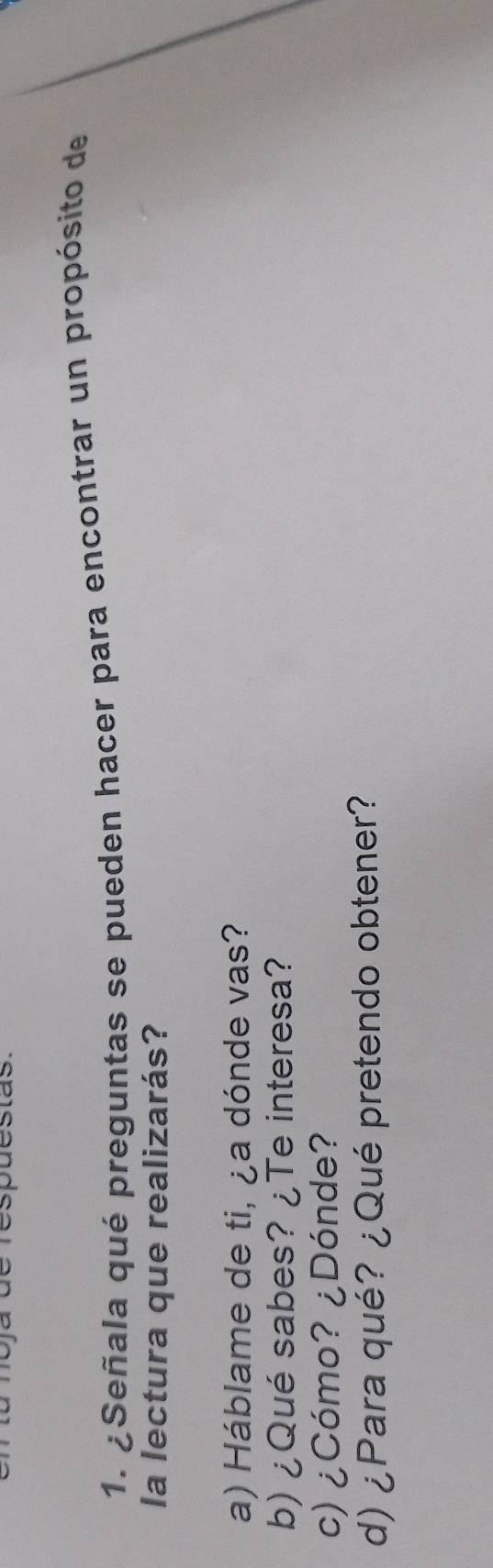 espõestas. 
1. ¿Señala qué preguntas se pueden hacer para encontrar un propósito de 
la lectura que realizarás? 
a) Háblame de ti, ¿a dónde vas? 
b) ¿Qué sabes? ¿Te interesa? 
c) ¿Cómo? ¿Dónde? 
d) ¿Para qué? ¿Qué pretendo obtener?