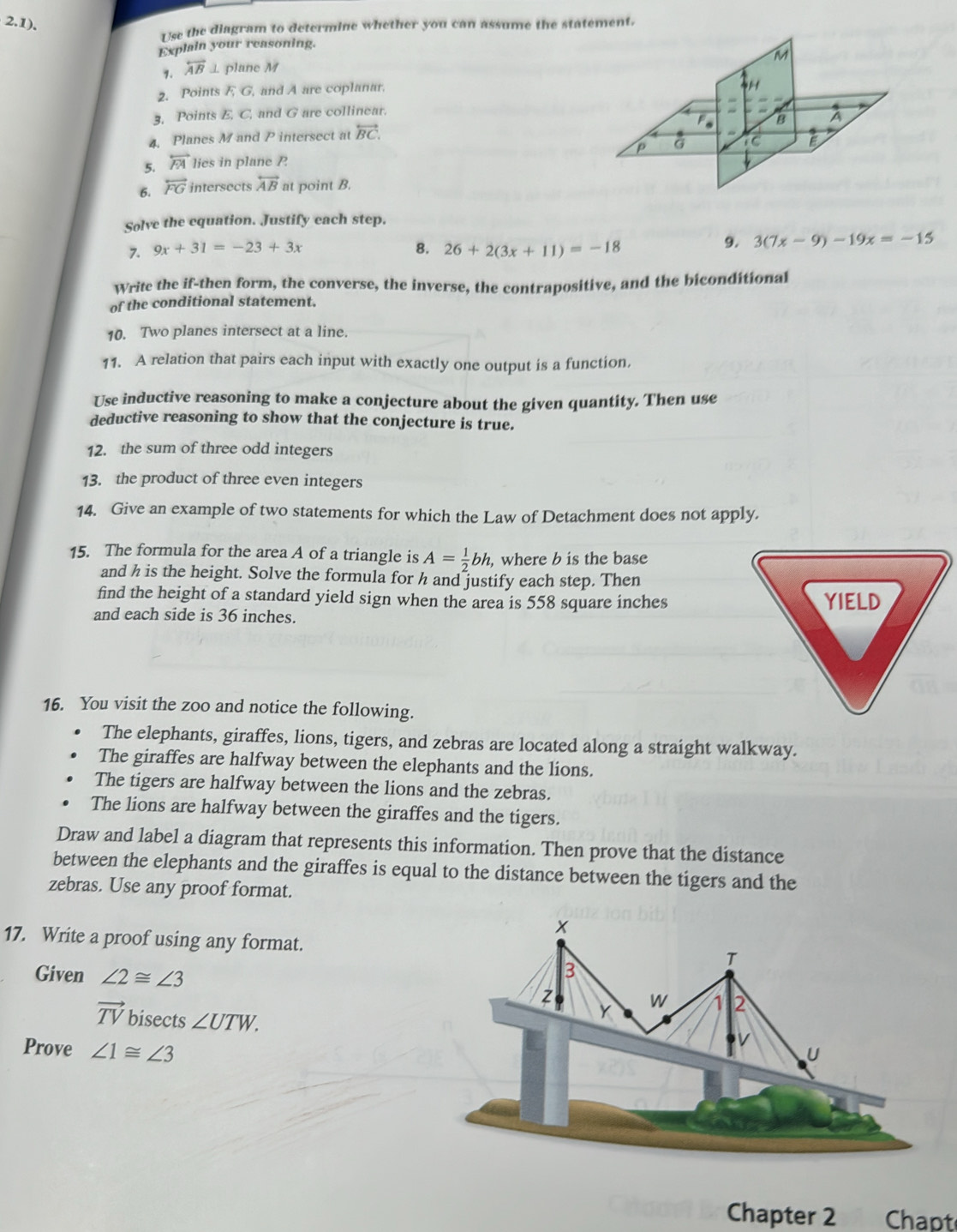 2.1).
Use the diagram to determine whether you can assume the statement.
Explain your reasoning.
overleftrightarrow AB ⊥ plane M
2. Points F G, and A are coplanar.
3, Points E. C, and G are collinear.
4. Planes M and P intersect at overleftrightarrow BC.
5. overleftrightarrow FA lies in plane P
6. overleftrightarrow FG intersects overleftrightarrow AB at point B.
Solve the equation. Justify each step.
7. 9x+31=-23+3x 8. 26+2(3x+11)=-18
9. 3(7x-9)-19x=-15
Write the if-then form, the converse, the inverse, the contrapositive, and the biconditional
of the conditional statement.
10. Two planes intersect at a line.
11. A relation that pairs each input with exactly one output is a function.
Use inductive reasoning to make a conjecture about the given quantity. Then use
deductive reasoning to show that the conjecture is true.
12. the sum of three odd integers
13. the product of three even integers
14. Give an example of two statements for which the Law of Detachment does not apply.
15. The formula for the area A of a triangle is A= 1/2 bh , where b is the base
and h is the height. Solve the formula for h and justify each step. Then
find the height of a standard yield sign when the area is 558 square inches
and each side is 36 inches. 
16. You visit the zoo and notice the following.
The elephants, giraffes, lions, tigers, and zebras are located along a straight walkway.
The giraffes are halfway between the elephants and the lions.
The tigers are halfway between the lions and the zebras.
The lions are halfway between the giraffes and the tigers.
Draw and label a diagram that represents this information. Then prove that the distance
between the elephants and the giraffes is equal to the distance between the tigers and the
zebras. Use any proof format.
17. Write a proof using any format.
Given ∠ 2≌ ∠ 3
vector TV bisects ∠ UTW.
Prove ∠ 1≌ ∠ 3
Chapter 2 Chapt