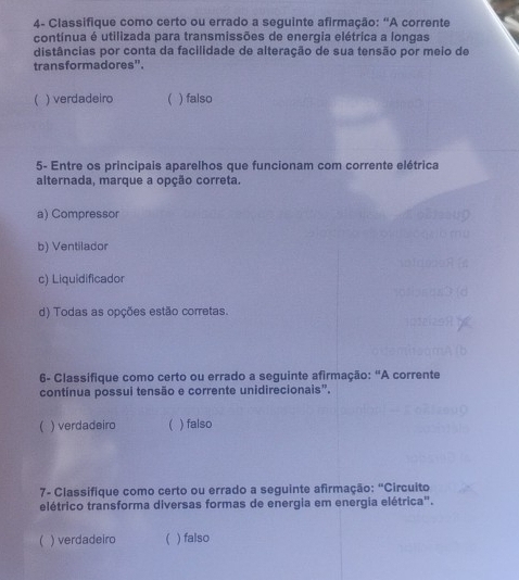 4- Classifique como certo ou errado a seguinte afirmação: “A corrente
contínua é utilizada para transmissões de energia elétrica a longas
distâncias por conta da facilidade de alteração de sua tensão por meio de
transformadores".
) verdadeiro C ) falso
5- Entre os principais aparelhos que funcionam com corrente elétrica
alternada, marque a opção correta.
a) Compressor
b) Ventilador
c) Liquidificador
d) Todas as opções estão corretas.
6- Classifique como certo ou errado a seguinte afirmação: "A corrente
contínua possui tensão e corrente unidirecionais”.
 ) verdadeiro  ) falso
7- Ciassifique como certo ou errado a seguinte afirmação: "Circuito
elétrico transforma diversas formas de energia em energia elétrica".
) verdadeiro  ) falso