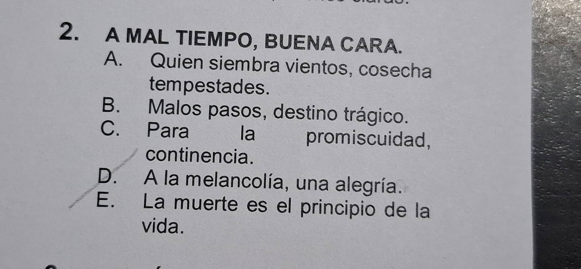 A MAL TIEMPO, BUENA CARA.
A. Quien siembra vientos, cosecha
tempestades.
B. Malos pasos, destino trágico.
C. Para la promiscuidad,
continencia.
D. A la melancolía, una alegría.
E. La muerte es el principio de la
vida.