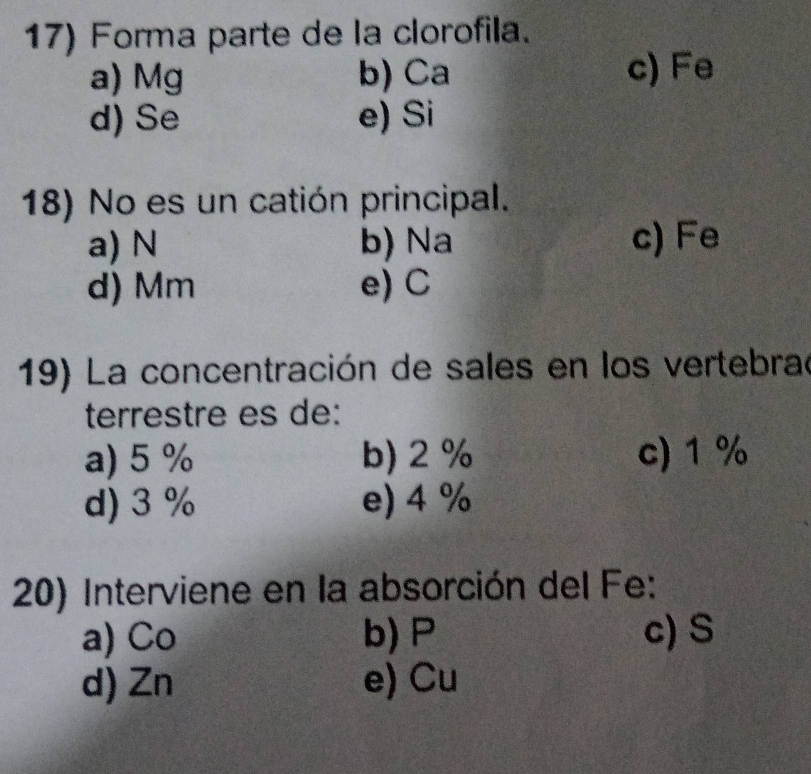 Forma parte de la clorofila.
a) Mg b) Ca
c) Fe
d) Se e) Si
18) No es un catión principal.
a) N b) Na c) Fe
d) Mm e) C
19) La concentración de sales en los vertebrad
terrestre es de:
a) 5 % b) 2 % c) 1 %
d) 3 % e) 4 %
20) Interviene en la absorción del Fe:
a) Co b) P c)S
d) Zn e) Cu