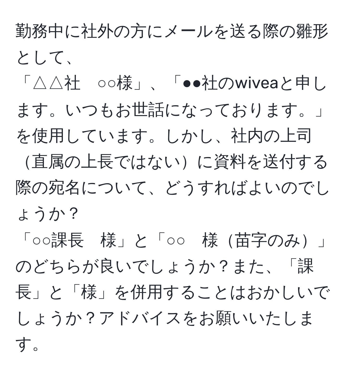 勤務中に社外の方にメールを送る際の雛形として、  
「△△社　○○様」、「●●社のwiveaと申します。いつもお世話になっております。」を使用しています。しかし、社内の上司直属の上長ではないに資料を送付する際の宛名について、どうすればよいのでしょうか？  
「○○課長　様」と「○○　様苗字のみ」のどちらが良いでしょうか？また、「課長」と「様」を併用することはおかしいでしょうか？アドバイスをお願いいたします。