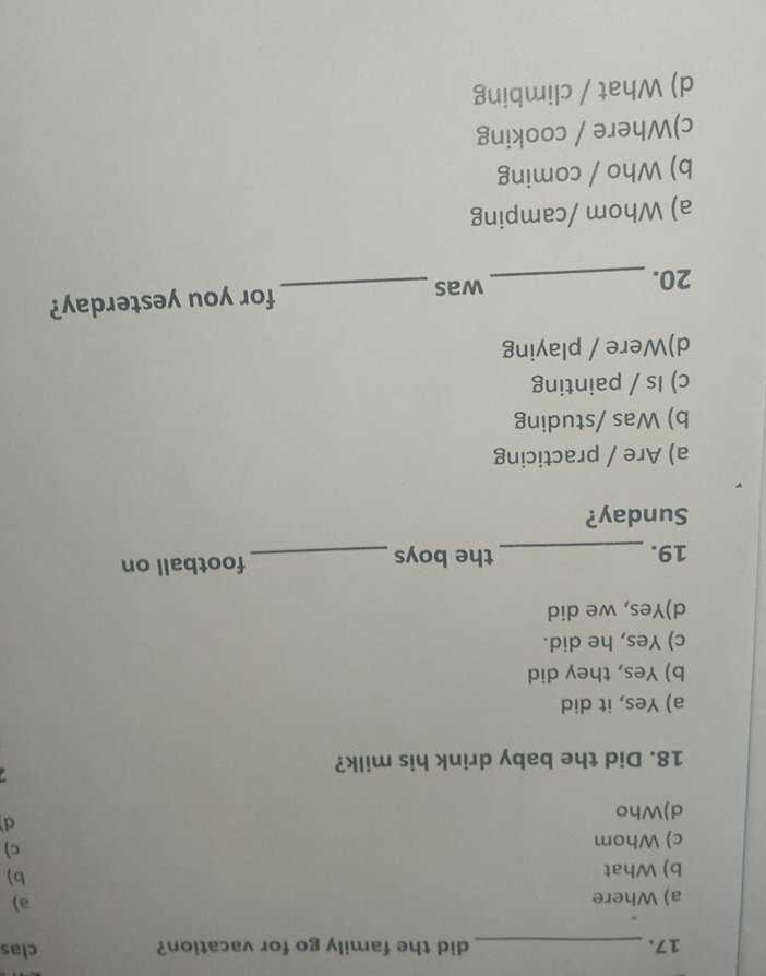 did the family go for vacation? clas
a) Where a)
b) What
b)
c) Whom c)
d
d)Who

18. Did the baby drink his milk?
a) Yes, it did
b) Yes, they did
c) Yes, he did.
d)Yes, we did
19. _the boys _football on
Sunday?
a) Are / practicing
b) Was /studing
c) Is / painting
d)Were / playing
20. _was _for you yesterday?
a) Whom /camping
b) Who / coming
c)Where / cooking
d) What / climbing
