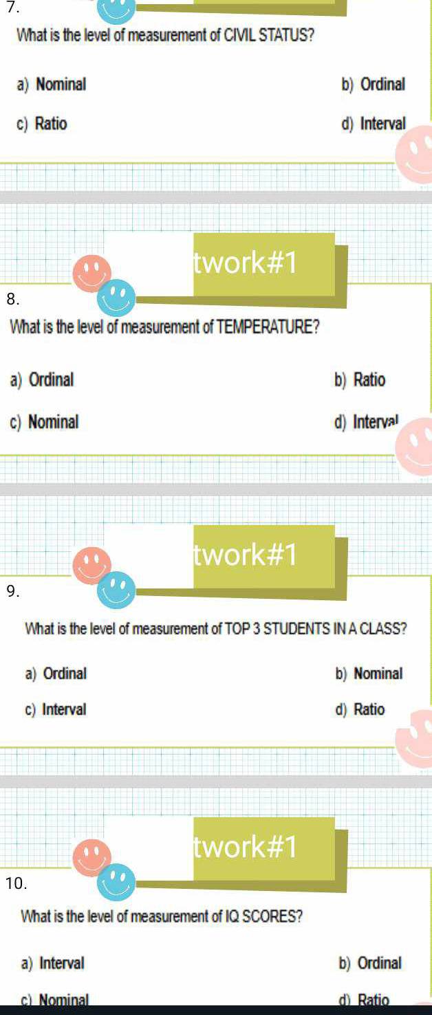 What is the level of measurement of CIVL STATUS?
a) Nominal b) Ordinal
c) Ratio d) Interval
.
twork#1
8.
..
What is the level of measurement of TEMPERATURE?
a) Ordinal b) Ratio
c) Nominal d) Interval
..
twork#1
9.
..
What is the level of measurement of TOP 3 STUDENTS IN A CLASS?
a) Ordinal b) Nominal
c) Interval d) Ratio
twork H 1
10.
..
What is the level of measurement of IQ SCORES?
a) Interval b) Ordinal
c) Nominal d) Ratio