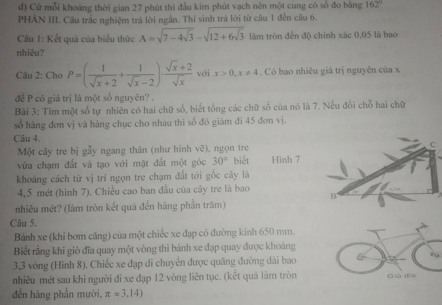 Cứ mỗi khoảng thời gian 27 phút thì đầu kim phút vạch nên một cung có số đo bằng 162°
PHẢN III. Câu trắc nghiệm trả lời ngắn. Thí sinh trả lời từ câu 1 đến câu 6.
Câu 1: Kết quả của biểu thức A=sqrt(7-4sqrt 3)-sqrt(12+6sqrt 3) làm tròn đến độ chính xác 0,05 là bao
nhiêu?
Câu 2: Cho P=( 1/sqrt(x)+2 + 1/sqrt(x)-2 )·  (sqrt(x)+2)/sqrt(x)  với x>0,x!= 4. Có bao nhiêu giá trị nguyên của x
để P có giá trị là một số nguyên? .
Bài 3: Tìm một số tự nhiên có hai chữ số, biết tổng các chữ số của nó là 7. Nếu đổi chỗ hai chữ
số hàng đơn vị và hàng chục cho nhau thì số đó giảm đi 45 đơn vị.
Câu 4.
Một cây tre bị gẫy ngang thân (như hình ve) ), ngọn tre
vừa chạm đất và tạo với mặt đất một góc 30° biết Hình 7
khoảng cách từ vị trí ngọn tre chạm đất tới gốc cây là
4,5 mét (hình 7). Chiều cao ban đầu của cây tre là bao
nhiêu mét? (làm tròn kết quả đến hàng phần trăm)
Câu 5.
Bánh xe (khi bơm căng) của một chiếc xe đạp có đường kính 650 mm.
Biết rằng khi giò đĩa quay một vòng thì bánh xe đạp quay được khoảng
3,3 vòng (Hình 8). Chiếc xe đạp di chuyển được quãng đường dài bao
nhiêu mét sau khi người đi xe đạp 12 vòng liên tục. (kết quả làm tròn
đến hàng phần mười, π approx 3,14)