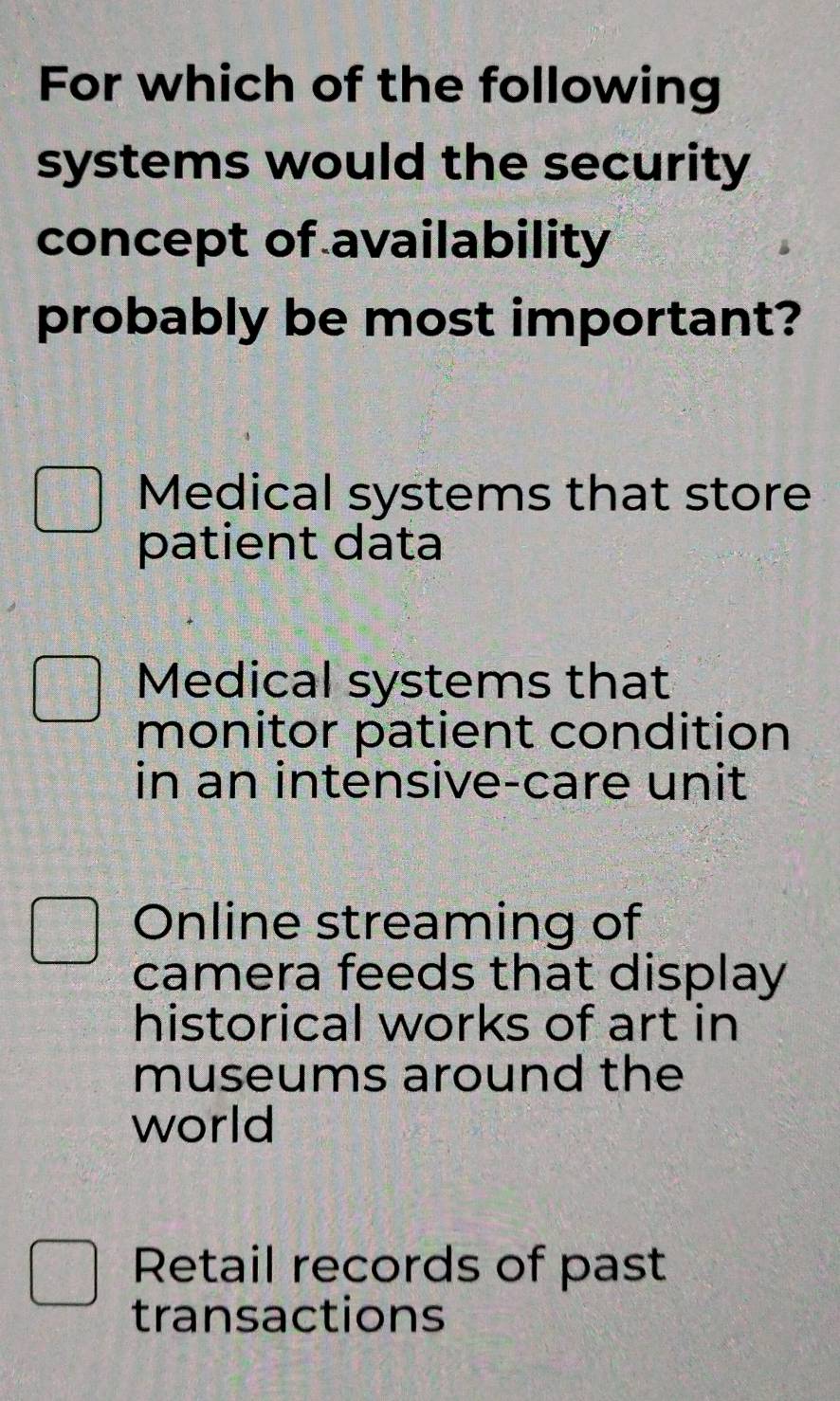 For which of the following
systems would the security
concept of availability
probably be most important?
Medical systems that store
patient data
Medical systems that
monitor patient condition
in an intensive-care unit
Online streaming of
camera feeds that display
historical works of art in
museums around the
world
Retail records of past
transactions