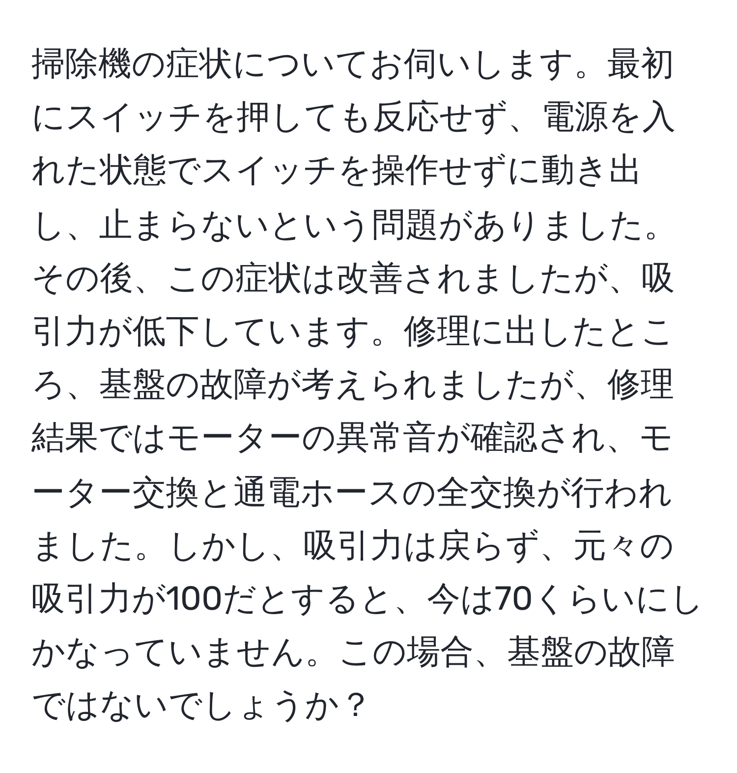 掃除機の症状についてお伺いします。最初にスイッチを押しても反応せず、電源を入れた状態でスイッチを操作せずに動き出し、止まらないという問題がありました。その後、この症状は改善されましたが、吸引力が低下しています。修理に出したところ、基盤の故障が考えられましたが、修理結果ではモーターの異常音が確認され、モーター交換と通電ホースの全交換が行われました。しかし、吸引力は戻らず、元々の吸引力が100だとすると、今は70くらいにしかなっていません。この場合、基盤の故障ではないでしょうか？