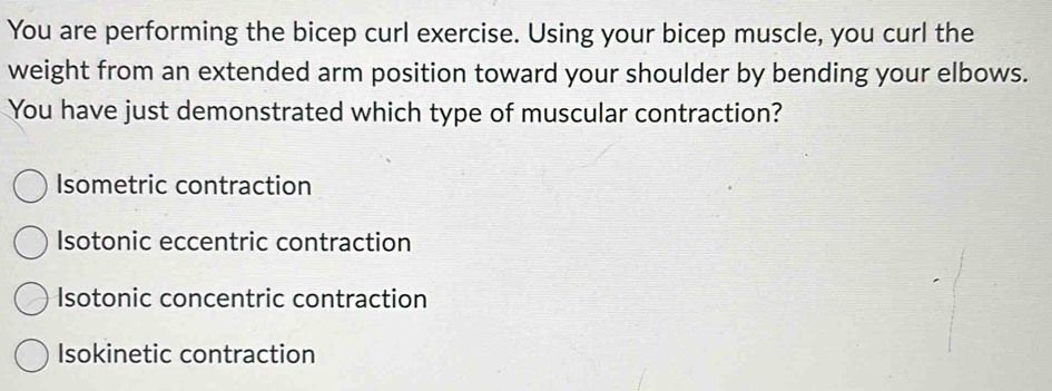 You are performing the bicep curl exercise. Using your bicep muscle, you curl the
weight from an extended arm position toward your shoulder by bending your elbows.
You have just demonstrated which type of muscular contraction?
Isometric contraction
Isotonic eccentric contraction
Isotonic concentric contraction
Isokinetic contraction