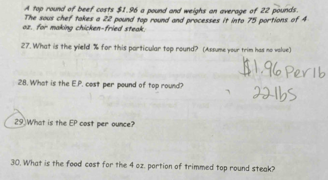 A top round of beef costs $1.96 a pound and weighs an average of 22 pounds. 
The sous chef takes a 22 pound top round and processes it into 75 portions of 4
oz. for making chicken-fried steak. 
27. What is the yield % for this particular top round? (Assume your trim has no value) 
28. What is the E.P. cost per pound of top round? 
29. What is the EP cost per ounce? 
30. What is the food cost for the 4 oz. portion of trimmed top round steak?