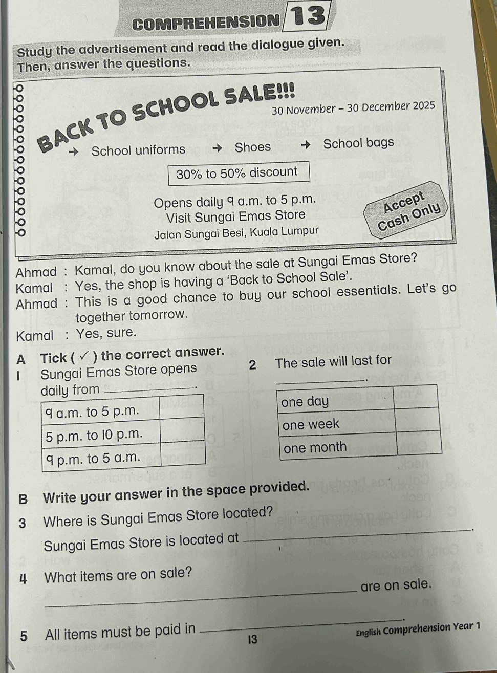 COMPREHENSION 13 
Study the advertisement and read the dialogue given. 
Then, answer the questions.
30 November - 30 December 2025 
BACK TO SCHOOL SALE!!! 
School uniforms Shoes School bags
30% to 50% discount 
Opens daily 9 a.m. to 5 p.m. 
Cash Only Accept 
Visit Sungai Emas Store 
Jalan Sungai Besi, Kuala Lumpur 
Ahmad : Kamal, do you know about the sale at Sungai Emas Store? 
Kamal : Yes, the shop is having a ‘Back to School Sale’. 
Ahmad : This is a good chance to buy our school essentials. Let's go 
together tomorrow. 
Kamal : Yes, sure. 
A Tick ( √ ) the correct answer. 
Sungai Emas Store opens 2 The sale will last for 
B Write your answer in the space provided. 
_ 
3 Where is Sungai Emas Store located? 
. 
Sungai Emas Store is located at 
4 What items are on sale? 
_ 
are on sale. 
5 All items must be paid in 
_ 
13 English Comprehension Year 1