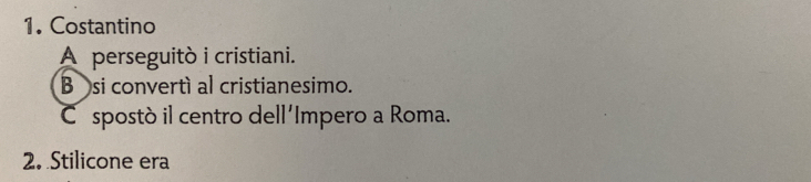 Costantino
A perseguitò i cristiani.
B si convertí al cristianesimo.
C spostò il centro dell'Impero a Roma.
2. Stilicone era