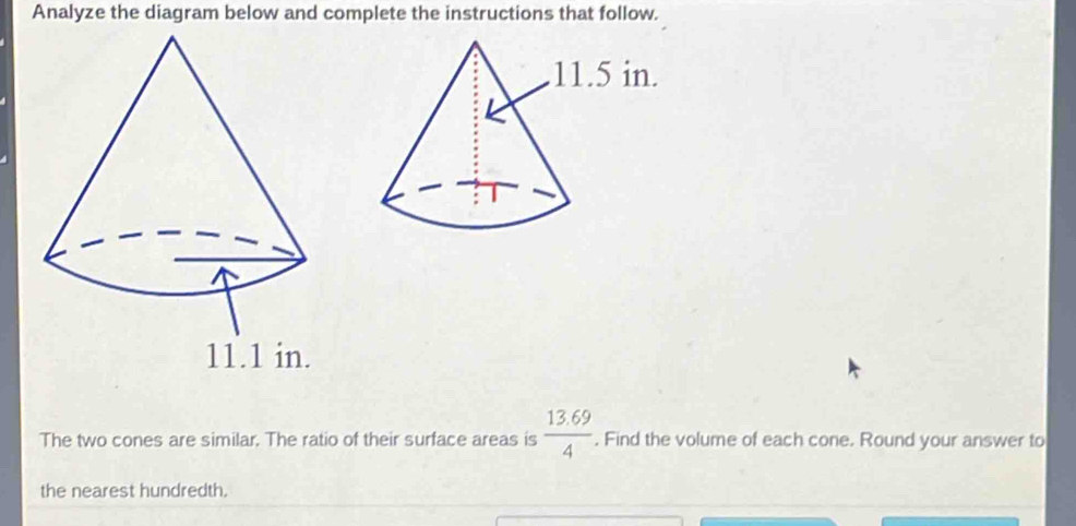 Analyze the diagram below and complete the instructions that follow.
 (13.69)/4 
The two cones are similar. The ratio of their surface areas is . Find the volume of each cone. Round your answer to 
the nearest hundredth.