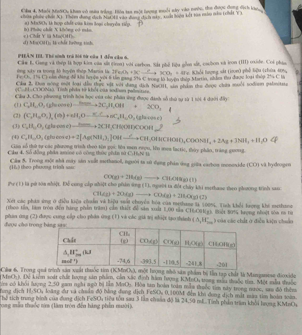 Câu 4, Muối MnSO4 khan có màu trắng. Hòa tan một lượng muối này vào nước, thu được dụng dịch không
chữa phúc chất X). Thêm dung dịch NaOHI vào dung dịch này, xuất hiện kết tủa màu nâu (chất Y),
a) MnSO_4 là hợp chất của kim loại chuyển tiếp.
b) Phức chất X không có màn.
c) Chất Y là Mn(OH)
d) Mn(OH)_2 là chất lưỡng tính,
PHÀN III. Thí sinh trá lời từ cầu 1 đến câu 6,
Cầu I、Gang và thép là hợp kim của sắt (iron) với carbon. Sắt phê liệu gồm sắt, cacbon và iron (III) oxide. Coi phán
ứng xây ra trong lò luyện thép Martin là: 2Fe_2O_3+3Cxrightarrow l^23CO_2+4Fe Khối lượng sắt (iron) phố liệu (chứa 40%
Fe_2O_3,1% C) cần dùng để khi luyện với 6 tần gang 5% C trong lò luyện thép Martin, nhằm thu được loại thép 2% C là
Câu 2. Đun nóng một loại đầu thực vật với dung dịch NaOH, sản phẩm thu được chứa muối sodium palmitate
(C_1∪ H_1COONa). Tính phần tử khối của sodium palmitate,
Cầu 3. Cho phương trình hóa học của các phân ứng được đánh số thứ tự từ 1 tới 4 dưới đây:
(1) C_6H_12O_2 (glucos e)to 2C_2H_5OH+2CO_2
(2) (C_6H_10O_3)_n(tb)+nH_2Oto nC_6H_13O_2(glucos e)
(3) C_6H_12O_2 (glucose) xrightarrow Doome2CH_3CH(OH)COOH
(4) C_6^(-H_12)O_2 (glucose) +2[Ag(NH_3)_2]OHxrightarrow ?^2CH_2OH(CHOH)_4COONH_4+2Ag+3NH_3+H_2OLongleftrightarrow
Găn số thứ tự các phương trình theo tên gọi: lên men rượu, lên men lactic, thủy phân, tráng gương.
Câu 4. Số đồng phân amine có công thức phân tử C₃HạN là
Câu 5. Trong một nhà máy sản xuất methanol, người ta sử dụng phản ứng giữa carbon monoxide (CO) và hydrogen
(H) theo phương trình sau:
CO(g)+2H_2(g)to CH_3OH(g)(l)
Pư (1) là pứ tóa nhiệt. Để cung cấp nhiệt cho phản ứng (1), người ta đổt chảy khi methane theo phương trình sau:
CH_4(g)+2O_2(g)to CO_2(g)+2H_2O(g)(2)
Xét các phản ứng ở điều kiện chuẩn và hiệu suất chuyển hóa của methane là 100%. Tính khối lượng khí methane
(theo tần, làm tròn đến hàng phần trăm) cần thiết để sản xuất 1,00 tần CH OH(g), Biết 80% lượng nhiệt tỏa ra từ
phản ứng (2) được cung cấp cho phân ứng (1) và các giá trị nhiệt tạo thành (△ _1H_(298)°) của các chất ở điều kiện chuẩn
được cho trong
Câu 6. Trong qlượng nhỏ sản phẩm bị lẫn tạp chất là Manganese dioxide
(MnO_2). Đề kiểm soát chất lượng sản phẩm, cần xác định hàm lượng KMn O_4 trong mẫu thuốc tím. Một mẫu thuốc
tim có khối lượng 2,50 gam nghi ngờ bị lẫn MnO_2 , Hòa tan hoàn toàn mẫu thuốc tím này trong nước, sau đó thêm
lung địch H_2SO_4 loãng dư và chuẩn độ bằng dung dịch FeSO₄ 0,100M đến khi dung dịch mất màu tím hoàn toàn.
Thể tích trung bình của dung dịch FeSO_4 tiêu tổn sau 3 lần chuẩn độ là 24,50 mL.Tính phần trăm khối lượng KMnO,
Trong mẫu thuốc tím (làm tròn đến hàng phần mười).