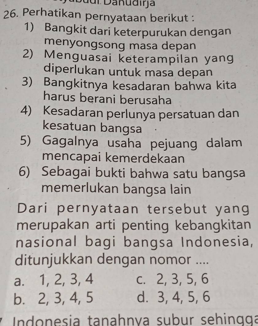 Duuí Danudıra
26. Perhatikan pernyataan berikut :
1) Bangkit dari keterpurukan dengan
menyongsong masa depan
2) Menguasai keterampilan yang
diperlukan untuk masa depan
3) Bangkitnya kesadaran bahwa kita
harus berani berusaha
4) Kesadaran perlunya persatuan dan
kesatuan bangsa
5) Gagalnya usaha pejuang dalam
mencapai kemerdekaan
6) Sebagai bukti bahwa satu bangsa
memerlukan bangsa lain
Dari pernyataan tersebut yang
merupakan arti penting kebangkitan
nasional bagi bangsa Indonesia,
ditunjukkan dengan nomor ....
a. 1, 2, 3, 4 c. 2, 3, 5, 6
b. 2, 3, 4, 5 d. 3, 4, 5, 6
* Indonesia tanahnva subur sehingga