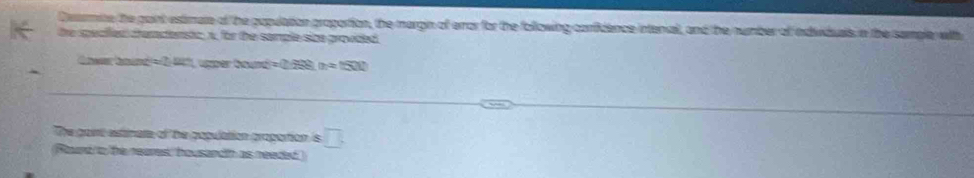 Deermite the paint estimate of the papulation proportion, the margin of error for the following confidence intenal, and the number of individuals in the sample with 
the specilen cramcenstc; x, for the sample sice grovded
=2.8° üzper Gour =0.298m=1500
The gaint estinate of be population propartion is □ . 
Rourd to the neares, housandth as needed