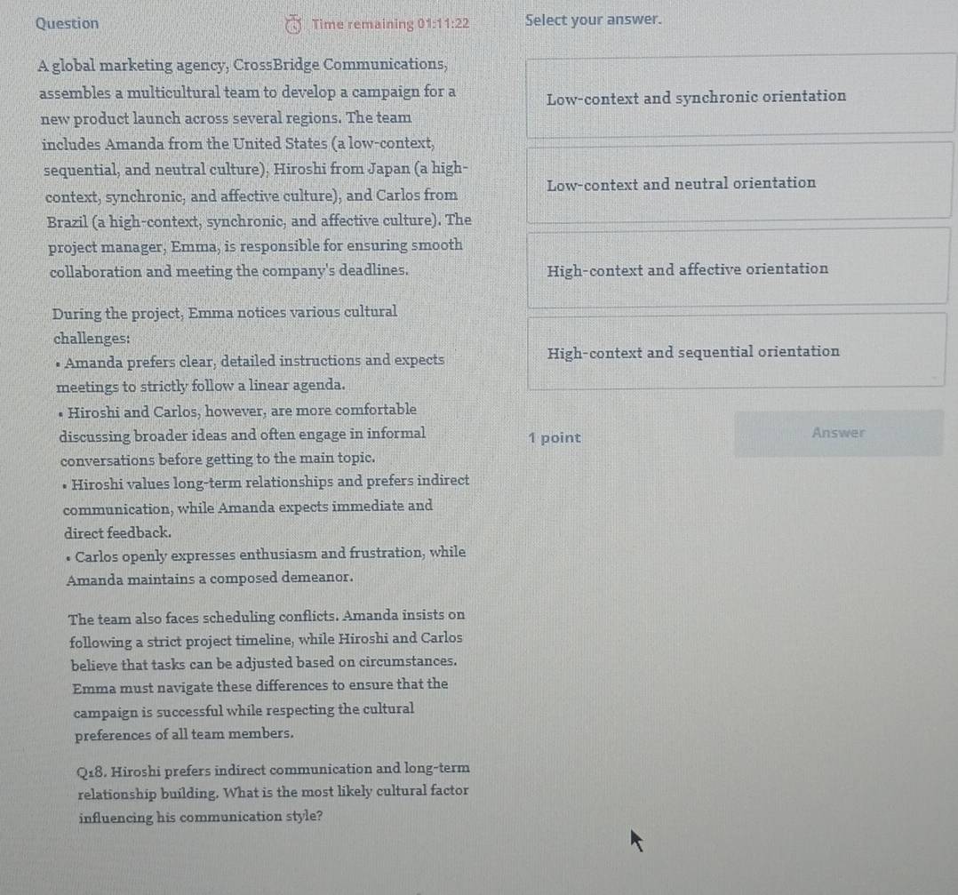 Question Time remaining 01:1 1:22 Select your answer.
A global marketing agency, CrossBridge Communications,
assembles a multicultural team to develop a campaign for a Low-context and synchronic orientation
new product launch across several regions. The team
includes Amanda from the United States (a low-context,
sequential, and neutral culture), Hiroshi from Japan (a high-
context, synchronic, and affective culture), and Carlos from Low-context and neutral orientation
Brazil (a high-context, synchronic, and affective culture). The
project manager, Emma, is responsible for ensuring smooth
collaboration and meeting the company's deadlines. High-context and affective orientation
During the project, Emma notices various cultural
challenges:
• Amanda prefers clear, detailed instructions and expects High-context and sequential orientation
meetings to strictly follow a linear agenda.
Hiroshi and Carlos, however, are more comfortable
discussing broader ideas and often engage in informal 1 point Answer
conversations before getting to the main topic.
• Hiroshi values long-term relationships and prefers indirect
communication, while Amanda expects immediate and
direct feedback.
• Carlos openly expresses enthusiasm and frustration, while
Amanda maintains a composed demeanor.
The team also faces scheduling conflicts. Amanda insists on
following a strict project timeline, while Hiroshi and Carlos
believe that tasks can be adjusted based on circumstances.
Emma must navigate these differences to ensure that the
campaign is successful while respecting the cultural
preferences of all team members.
Q_18. Hiroshi prefers indirect communication and long-term
relationship building. What is the most likely cultural factor
influencing his communication style?