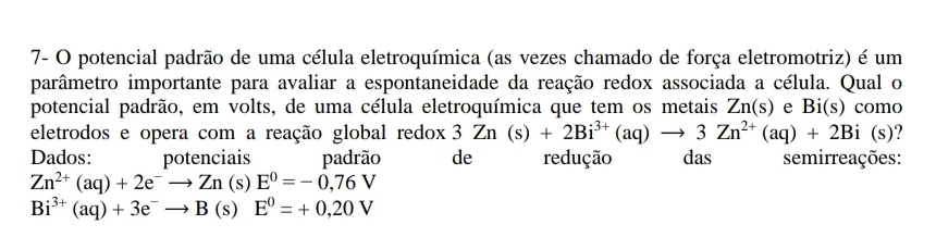 7- O potencial padrão de uma célula eletroquímica (as vezes chamado de força eletromotriz) é um 
parâmetro importante para avaliar a espontaneidade da reação redox associada a célula. Qual o 
potencial padrão, em volts, de uma célula eletroquímica que tem os metais Zn(s) e Bi(s) como 
eletrodos e opera com a reação global redox 3Zn(s)+2Bi^(3+)(aq)to 3Zn^(2+)(aq)+2Bi (s )? 
Dados: potenciais padrão de redução das semirreações:
Zn^(2+)(aq)+2e^-to Zn(s)E^0=-0,76V
Bi^(3+)(aq)+3e^-to B(s)E^0=+0,20V