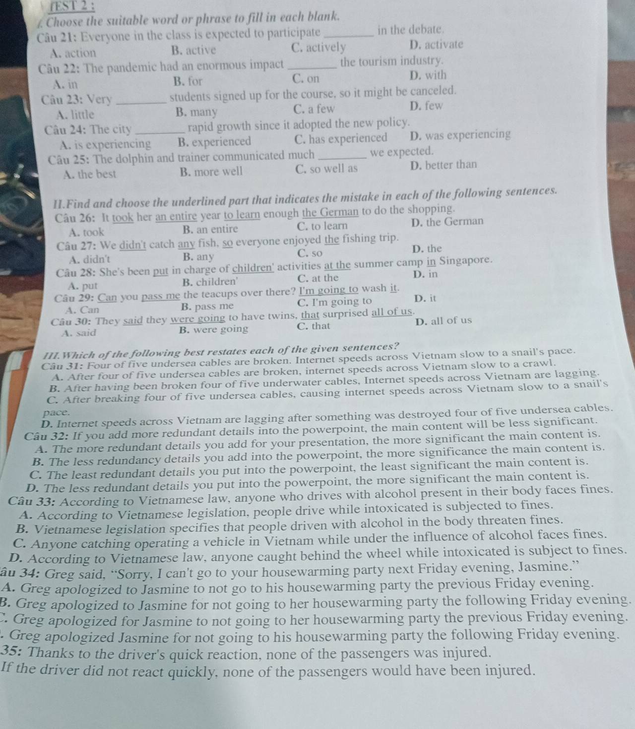 fEST 2 :
£ Choose the suitable word or phrase to fill in each blank.
Câu 21: Everyone in the class is expected to participate _in the debate.
A. action B. active C. actively D. activate
Câu 22: The pandemic had an enormous impact _the tourism industry.
A. in B. for C. on
D. with
Câu 23: Very _students signed up for the course, so it might be canceled.
A. little B. many C. a few
D. few
âu 24: The city_ rapid growth since it adopted the new policy.
A. is experiencing B. experienced C. has experienced D. was experiencing
Câu 25: The dolphin and trainer communicated much _we expected.
A. the best B. more well C. so well as D. better than
II.Find and choose the underlined part that indicates the mistake in each of the following sentences.
Câu 26: It took her an entire year to learn enough the German to do the shopping.
A. took B. an entire C. to learn D. the German
Câu 27: We didn't catch any fish, so everyone enjoyed the fishing trip.
C. so
A. didn't B. any D. the
Câu 28: She's been put in charge of children' activities at the summer camp in Singapore.
A. put B. children' C. at the
D. in
Câu 29: Can you pass me the teacups over there? I'm going to wash it.
A. Can B. pass me C. I'm going to D. it
Câu 30: They said they were going to have twins, that surprised all of us.
A. said B. were going C. that D. all of us
III.Which of the following best restates each of the given sentences?
Câu 31: Four of five undersea cables are broken. Internet speeds across Vietnam slow to a snail's pace.
A. After four of five undersea cables are broken, internet speeds across Vietnam slow to a crawl.
B. After having been broken four of five underwater cables, Internet speeds across Vietnam are lagging.
C. After breaking four of five undersea cables, causing internet speeds across Vietnam slow to a snail's
pace.
D. Internet speeds across Vietnam are lagging after something was destroyed four of five undersea cables.
Câu 32: If you add more redundant details into the powerpoint, the main content will be less significant.
A. The more redundant details you add for your presentation, the more significant the main content is.
B. The less redundancy details you add into the powerpoint, the more significance the main content is.
C. The least redundant details you put into the powerpoint, the least significant the main content is.
D. The less redundant details you put into the powerpoint, the more significant the main content is.
Câu 33: According to Vietnamese law, anyone who drives with alcohol present in their body faces fines.
A. According to Vietnamese legislation, people drive while intoxicated is subjected to fines.
B. Vietnamese legislation specifies that people driven with alcohol in the body threaten fines.
C. Anyone catching operating a vehicle in Vietnam while under the influence of alcohol faces fines.
D. According to Vietnamese law, anyone caught behind the wheel while intoxicated is subject to fines.
au 34: Greg said, “Sorry, I can't go to your housewarming party next Friday evening, Jasmine.”
A. Greg apologized to Jasmine to not go to his housewarming party the previous Friday evening.
B. Greg apologized to Jasmine for not going to her housewarming party the following Friday evening.
C. Greg apologized for Jasmine to not going to her housewarming party the previous Friday evening.
. Greg apologized Jasmine for not going to his housewarming party the following Friday evening.
35: Thanks to the driver's quick reaction, none of the passengers was injured.
If the driver did not react quickly, none of the passengers would have been injured.