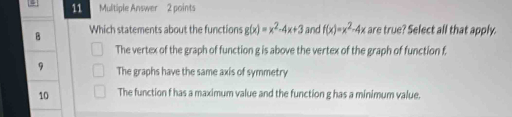 = 11 Multiple Answer 2 points
B Which statements about the functions g(x)=x^2-4x+3 and f(x)=x^2-4x are true? Select all that apply.
The vertex of the graph of function g is above the vertex of the graph of function f.
9
The graphs have the same axis of symmetry
10
The function f has a maximum value and the function g has a minimum value.