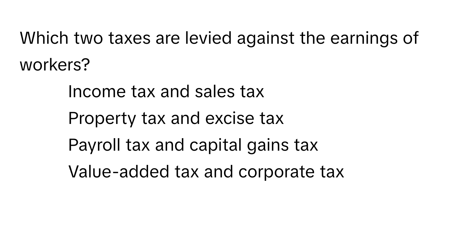 Which two taxes are levied against the earnings of workers?

1) Income tax and sales tax 
2) Property tax and excise tax 
3) Payroll tax and capital gains tax 
4) Value-added tax and corporate tax