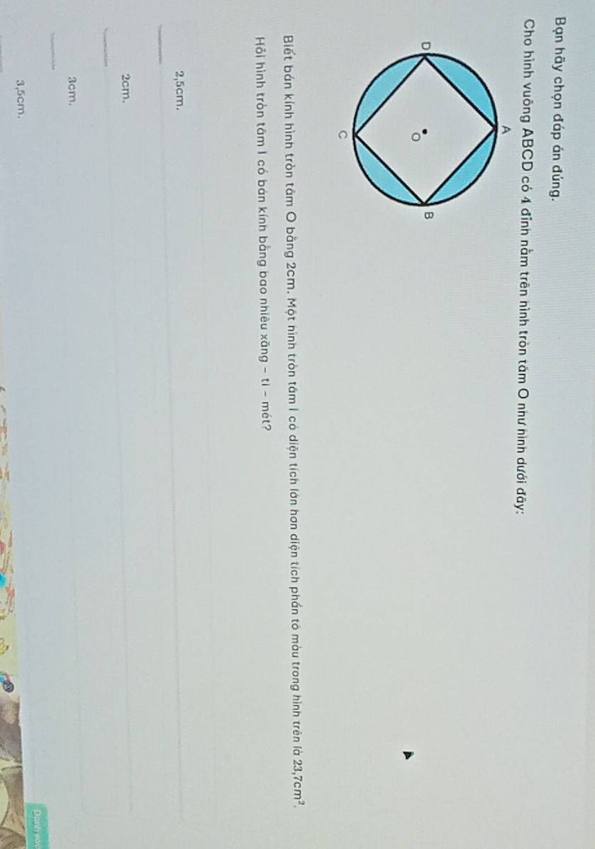 Bạn hãy chọn đáp án đúng.
Cho hình vuông ABCD có 4 đỉnh nằm trên nình tròn tâm O như hình dưới đây:
Biết bán kính hình tròn tâm O bằng 2cm. Một hình tròn tâm 1 có diện tích lớn hơn diện tích phần tố màu trong hình trên là 23,7cm^2. 
Hồi hình tròn tâm I có bán kính bằng bao nhiêu xãng - ti - mét?
2,5cm.
_
2cm.
_
3cm.
_
3,5cm. Danh eac