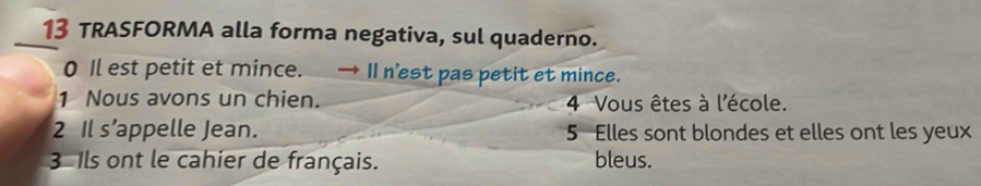 TRASFORMA alla forma negativa, sul quaderno. 
0 Il est petit et mince. → I1 n'est pas petit et mince. 
1 Nous avons un chien. 4 Vous êtes à l'école. 
2 Il s’appelle Jean. 5 Elles sont blondes et elles ont les yeux 
3 Ils ont le cahier de français. bleus.