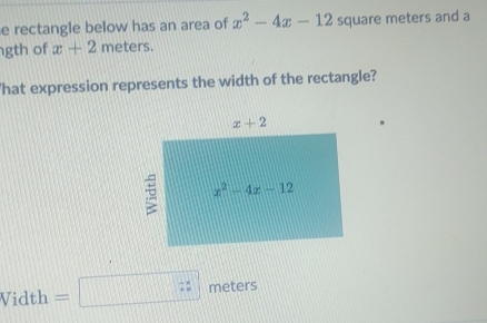 rectangle below has an area of x^2-4x-12 square meters and a
gth of x+2 meters.
'hat expression represents the width of the rectangle?
Vidth =□ zz meters