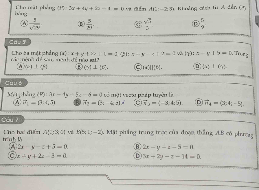 Cho mặt phẳng (P): 3x+4y+2z+4=0 và điểm A(1;-2;3)
bằng . Khoảng cách từ A đến (P)
a  5/sqrt(29) .
B  5/29 .
 sqrt(5)/3 .
D  5/9 . 
Câu 5
* Cho ba mặt phẳng (α) : x+y+2z+1=0 ,(β): x+y-z+2=0 và (γ): x-y+5=0. Trong
các mệnh đề sau, mệnh đề nào sai?
a )(alpha )⊥ (beta ). B (gamma )⊥ (beta ). Ⓒ(α)∪(β). D (alpha )⊥ (gamma ). 
Câu 6
Mặt phẳng (P): 3x-4y+5z-6=0 có một vectơ pháp tuyển là
A vector n_1=(3;4;5). B vector n_2=(3;-4;5). C vector n_3=(-3;4;5). D vector n_4=(3;4;-5). 
Câu 7
Cho hai điểm A(1;3;0) và B(5;1;-2). Mặt phẳng trung trực của đoạn thẳng AB có phương
trình là
A 2x-y-z+5=0.
B 2x-y-z-5=0.
C x+y+2z-3=0.
D 3x+2y-z-14=0.