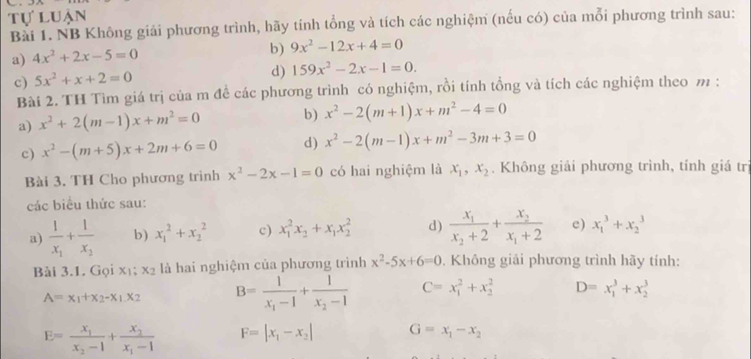 tự luận
Bài 1. NB Không giải phương trình, hãy tính tổng và tích các nghiệm (nếu có) của mỗi phương trình sau:
a) 4x^2+2x-5=0
b) 9x^2-12x+4=0
c) 5x^2+x+2=0
d) 159x^2-2x-1=0.
Bài 2. TH Tìm giá trị của m đề các phương trình có nghiệm, rồi tính tổng và tích các nghiệm theo m :
a) x^2+2(m-1)x+m^2=0
b) x^2-2(m+1)x+m^2-4=0
c) x^2-(m+5)x+2m+6=0 d) x^2-2(m-1)x+m^2-3m+3=0
Bài 3. TH Cho phương trình x^2-2x-1=0 có hai nghiệm là x_1,x_2. Không giải phương trình, tính giá trị
các biểu thức sau:
a) frac 1x_1+frac 1x_2 b) x_1^(2+x_2^2 c) x_1^2x_2)+x_1x_2^(2
d) frac x_1)x_2+2+frac x_2x_1+2 e) x_1^(3+x_2^3
Bài 3.1. Gọi xī; x_2) là hai nghiệm của phương trình x^2-5x+6=0. Không giải phương trình hãy tính:
A=x_1+x_2-x_1.x_2
B=frac 1x_1-1+frac 1x_2-1 C=x_1^(2+x_2^2
D=x_1^3+x_2^3
E=frac x_1)x_2-1+frac x_2x_1-1
F=|x_1-x_2|
G=x_1-x_2