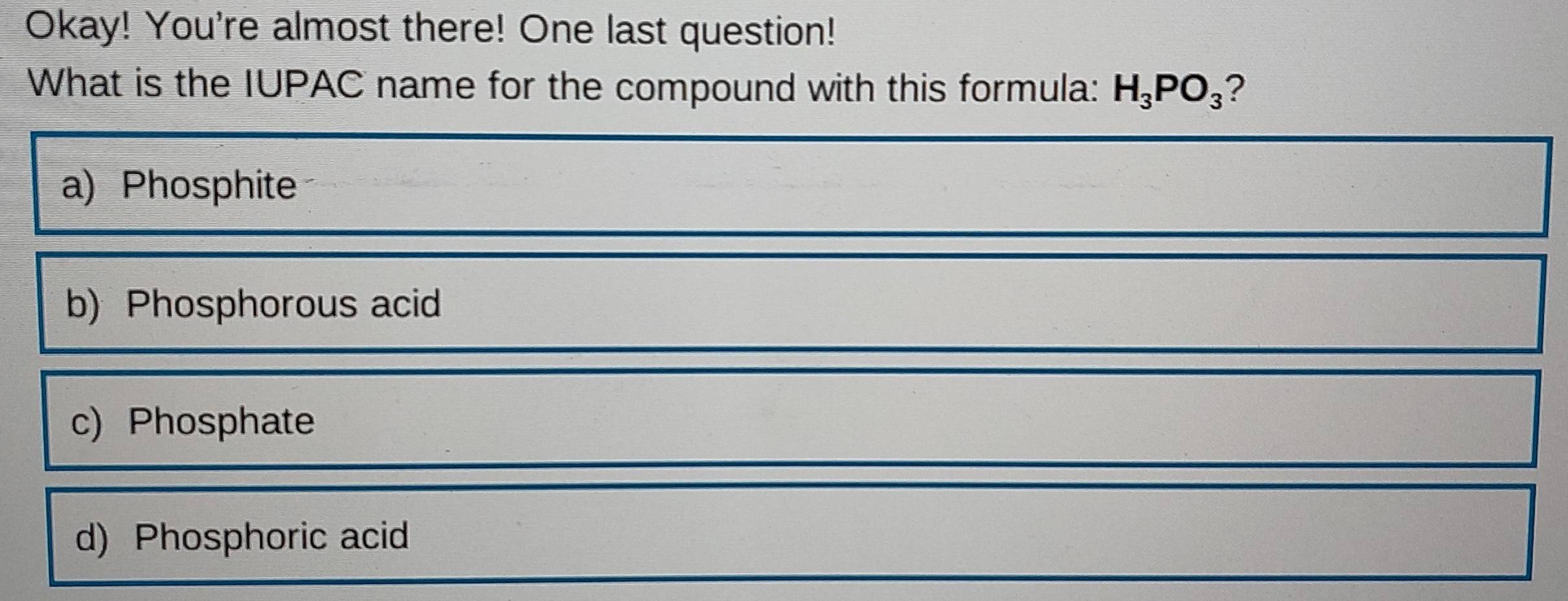 Okay! You're almost there! One last question!
What is the IUPAC name for the compound with this formula: H_3PO_3 2
a) Phosphite
b)Phosphorous acid
c) Phosphate
d) Phosphoric acid