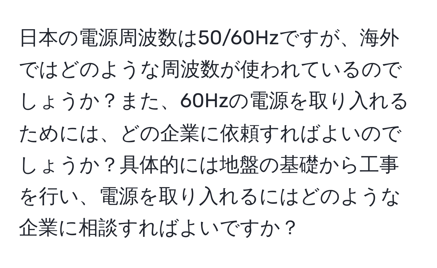 日本の電源周波数は50/60Hzですが、海外ではどのような周波数が使われているのでしょうか？また、60Hzの電源を取り入れるためには、どの企業に依頼すればよいのでしょうか？具体的には地盤の基礎から工事を行い、電源を取り入れるにはどのような企業に相談すればよいですか？