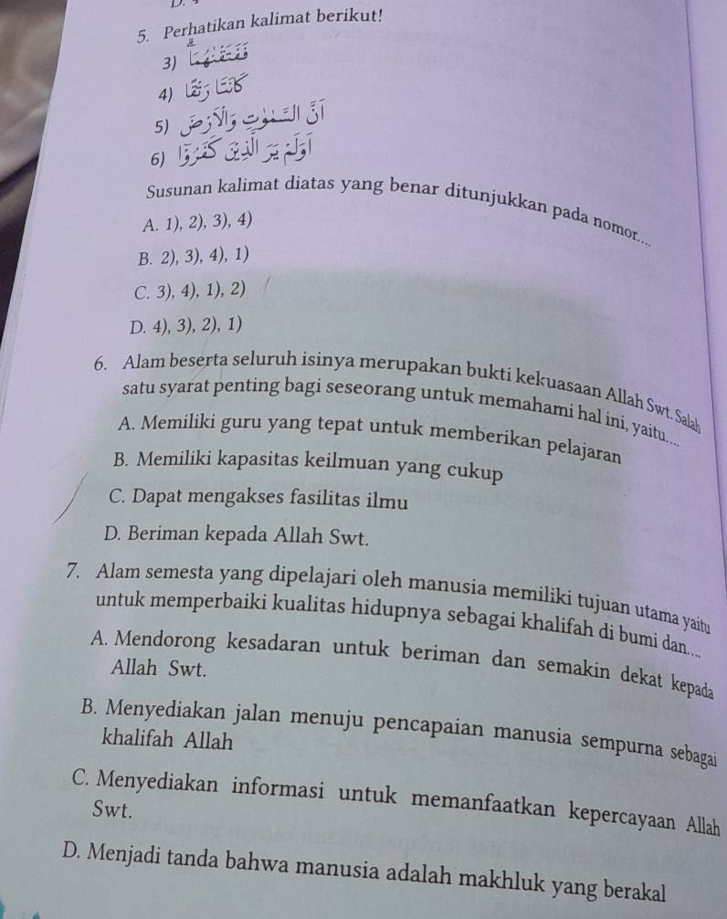 Perhatikan kalimat berikut!
3)
4)
5)
6)
Susunan kalimat diatas yang benar ditunjukkan pada nomor....
A. 1), 2), 3), 4)
B. 2), 3), 4), 1)
C. 3), 4), 1), 2)
D. 4), 3), 2), 1)
6. Alam beserta seluruh isinya merupakan bukti kekuasaan Allah Swt. Salah
satu syarat penting bagi seseorang untuk memahami hal ini, yaitu...
A. Memiliki guru yang tepat untuk memberikan pelajaran
B. Memiliki kapasitas keilmuan yang cukup
C. Dapat mengakses fasilitas ilmu
D. Beriman kepada Allah Swt.
7. Alam semesta yang dipelajari oleh manusia memiliki tujuan utama yaitu
untuk memperbaiki kualitas hidupnya sebagai khalifah di bumi dan....
A. Mendorong kesadaran untuk beriman dan semakin dekat kepada
Allah Swt.
B. Menyediakan jalan menuju pencapaian manusia sempurna sebagai
khalifah Allah
C. Menyediakan informasi untuk memanfaatkan kepercayaan Allah
Swt.
D. Menjadi tanda bahwa manusia adalah makhluk yang berakal