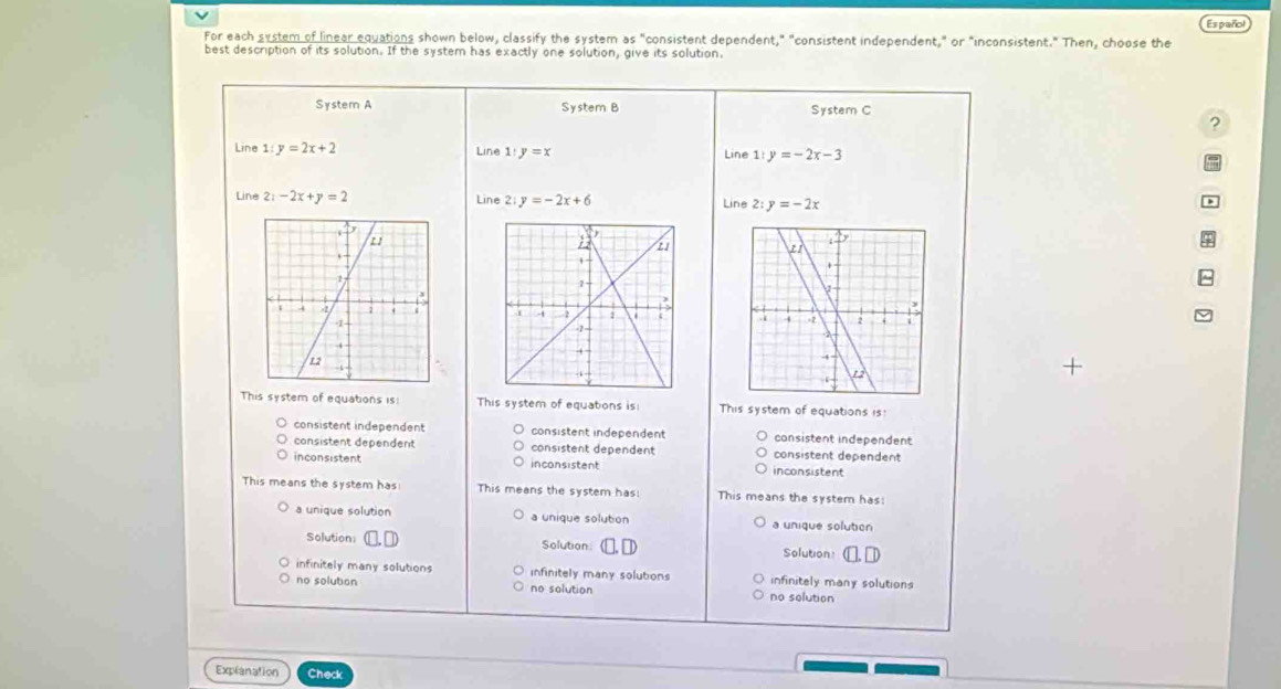 For each system of linear equations shown below, classify the system as "consistent dependent," "consistent independent," or "inconsistent." Then, choose the Español
best description of its solution. If the system has exactly one solution, give its solution,
System A System B System C
?
Line 1 y=2x+2 Line 1 y=x 1:y=-2x-3
Line
Line 2:-2x+y=2 Line 2:y=-2x+6 Line 2: y=-2x
)

+
This system of equations is: This system of equations is! This system of equations is!
consistent independent consistent independent consistent independent
consistent dependent consistent dependent consistent dependent
inconsistent inconsistent inconsistent
This means the system has: This means the system has! This means the system has:
a unique solution a unique solution a unique solution
Solution: Solution Solution:
infinitely many solutions infinitely many solutions infinitely many solutions
no solution no solution no solution
Explanation Check