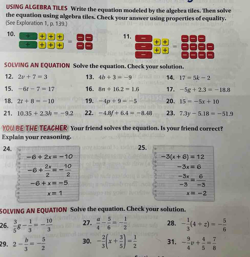 USING ALGEBRA TILES Write the equation modeled by the algebra tiles. Then solve
the equation using algebra tiles. Check your answer using properties of equality.
(See Exploration 1, p. 139.)
10. + + + +
11.
+ + + + =
 □ /□  beginarrayr +□ □  11/□  = □ /□  
SOLVING AN EQUATION Solve the equation. Check your solution.
12. 2v+7=3 13. 4b+3=-9 14. 17=5k-2
15. -6t-7=17 16. 8n+16.2=1.6 17. -5g+2.3=-18.8
18. 2t+8=-10 19. -4p+9=-5 20. 15=-5x+10
21. 10.35+2.3h=-9.2 22. -4.8f+6.4=-8.48 23. 7.3y-5.18=-51.9
YOU BE THE TEACHER Your friend solves the equation. Is your friend correct?
Explain your reasoning.
24. 25.
-6+2x=-10
-3(x+6)=12
-6+ 2x/2 =- 10/2 
-3x=6
-6+x=-5
 (-3x)/-3 = 6/-3 
x=1
x=-2
SOLVING AN EQUATION Solve the equation. Check your solution.
26.  3/5 g- 1/3 =- 10/3  27.  a/4 - 5/6 =- 1/2  28. - 1/3 (4+z)=- 5/6 
29. 2- b/3 =- 5/2  30. - 2/3 (x+ 3/5 )= 1/2  31. - 9/4 v+ 4/5 = 7/8 