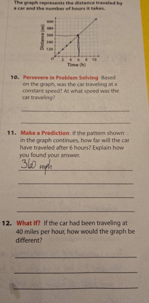 The graph represents the distance traveled by 
a car and the number of hours it takes.
600
480
360
: 240 8 10
120
o 2 4 6
Time (h) 
10. Persevere in Problem Solving Based 
on the graph, was the car traveling at a 
constant speed? At what speed was the 
car traveling? 
_ 
_ 
11. Make a Prediction If the pattern shown 
in the graph continues, how far will the car 
have traveled after 6 hours? Explain how 
you found your answer. 
_ 
_ 
_ 
_ 
12. What If? If the car had been traveling at
40 miles per hour, how would the graph be 
different? 
_ 
_ 
_