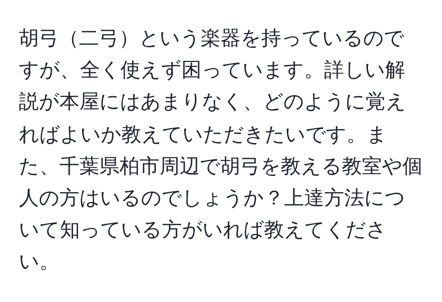 胡弓二弓という楽器を持っているのですが、全く使えず困っています。詳しい解説が本屋にはあまりなく、どのように覚えればよいか教えていただきたいです。また、千葉県柏市周辺で胡弓を教える教室や個人の方はいるのでしょうか？上達方法について知っている方がいれば教えてください。