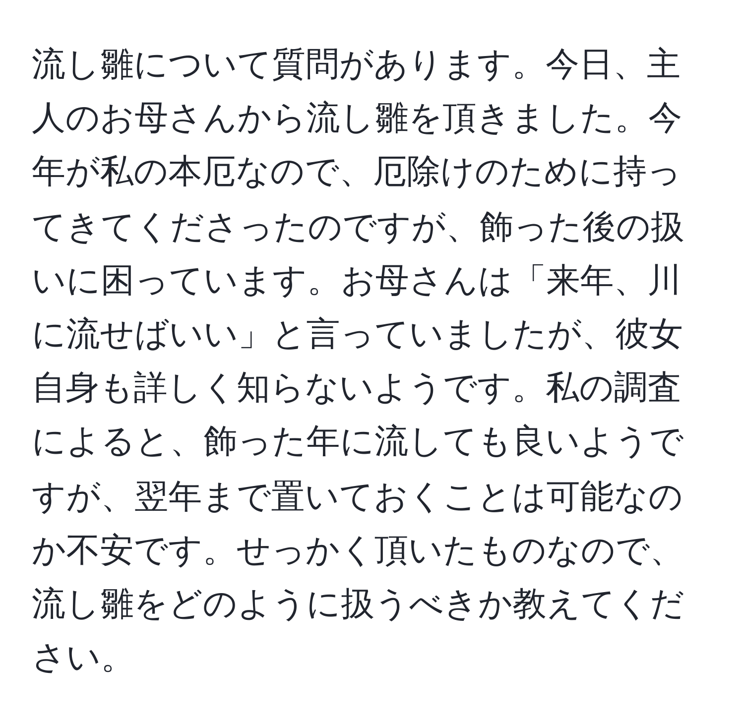 流し雛について質問があります。今日、主人のお母さんから流し雛を頂きました。今年が私の本厄なので、厄除けのために持ってきてくださったのですが、飾った後の扱いに困っています。お母さんは「来年、川に流せばいい」と言っていましたが、彼女自身も詳しく知らないようです。私の調査によると、飾った年に流しても良いようですが、翌年まで置いておくことは可能なのか不安です。せっかく頂いたものなので、流し雛をどのように扱うべきか教えてください。