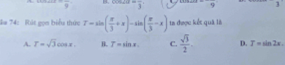 =frac 9' B. cos 2alpha =frac 3 frac 9 3
ău 74: Rút gọm biểu thức T=sin ( π /3 +x)-sin ( π /3 -x) ta được kết quả là
A. T=sqrt(3)cos x. B. T=sin x. C.  sqrt(3)/2 - D. T=sin 2x.